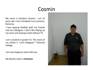 Cosmin
My name is Vanatoru Cosmin. I am 15
years old. I live in Drobeta Turnu Severin,
Romania.
I love playing football with my friends
and my colleagues. I don’t like tidying up
my room and staying in bed without TV.

I am a student in grade 9 A. The name of
my school is “Lorin Salagean” Technical
College.

I am very happy to work with you.

My Roman name is Antonius.
 