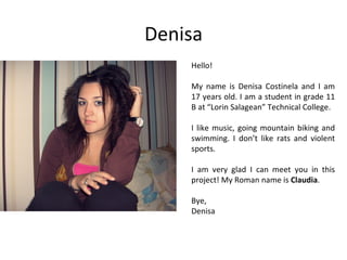 Denisa
    Hello!

    My name is Denisa Costinela and I am
    17 years old. I am a student in grade 11
    B at “Lorin Salagean” Technical College.

    I like music, going mountain biking and
    swimming. I don’t like rats and violent
    sports.

    I am very glad I can meet you in this
    project! My Roman name is Claudia.

    Bye,
    Denisa
 