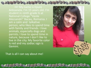 Hi! My name is Epure
  Antoanela. I’m 15 years old. I’m
  student in ninth grade G at
  National College "Vasile
  Alecsandri" Bacau, Romania. I
  am a calm and talkative
  person, who likes to spend time
  with family and friends. I love
  animals, especially dogs and
  parrots. I love to spend time in
  nature, because I don’t like to
  live in the city. My favorite color
  is red and my zodiac sign is
  Gemini.

That is all I can say about me!
 