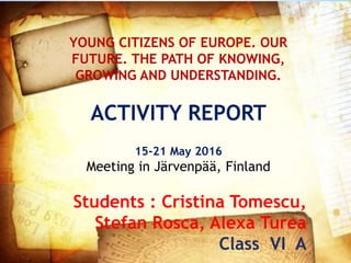 YOUNG CITIZENS OF EUROPE. OUR
FUTURE. THE PATH OF KNOWING,
GROWING AND UNDERSTANDING.
ACTIVITY REPORT
15-21 May 2016
Meeting in Järvenpää, Finland
Students : Cristina Tomescu,
Stefan Rosca, Alexa Turea
Class VI A
 