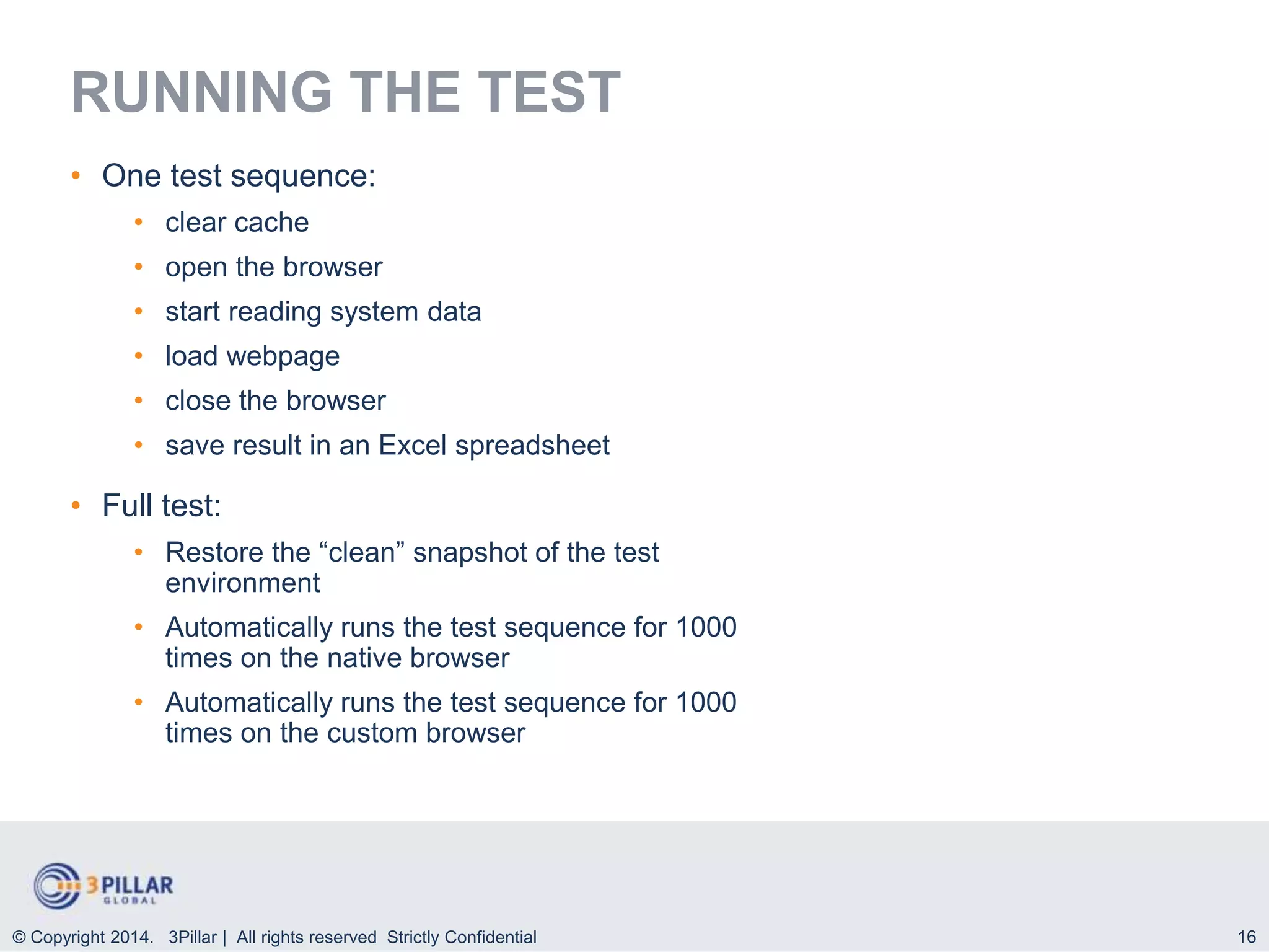 16
RUNNING THE TEST
• One test sequence:
• clear cache
• open the browser
• start reading system data
• load webpage
• close the browser
• save result in an Excel spreadsheet
• Full test:
• Restore the “clean” snapshot of the test
environment
• Automatically runs the test sequence for 1000
times on the native browser
• Automatically runs the test sequence for 1000
times on the custom browser
© Copyright 2014. 3Pillar | All rights reserved Strictly Confidential
 