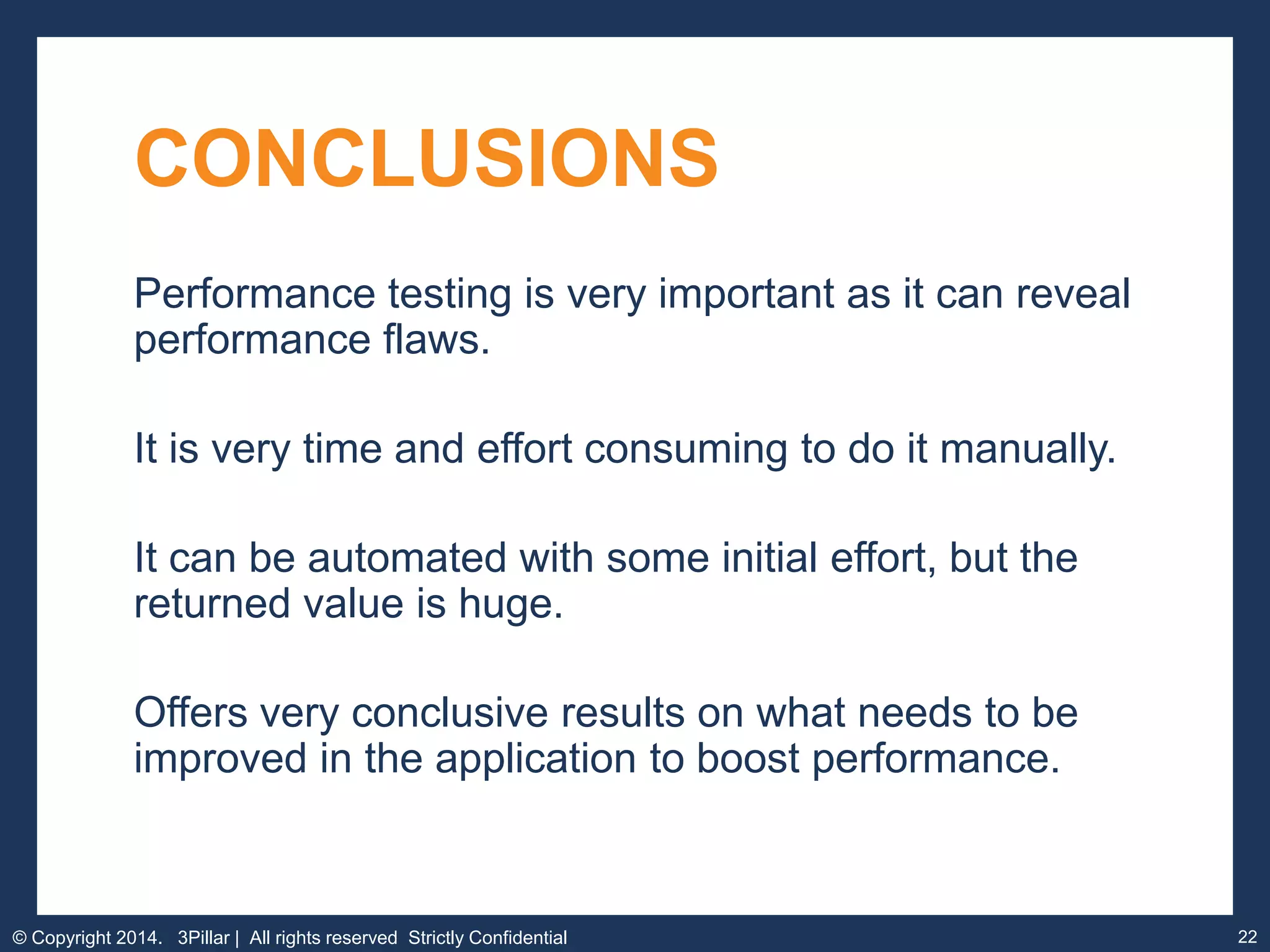 22
CONCLUSIONS
Performance testing is very important as it can reveal
performance flaws.
It is very time and effort consuming to do it manually.
It can be automated with some initial effort, but the
returned value is huge.
Offers very conclusive results on what needs to be
improved in the application to boost performance.
© Copyright 2014. 3Pillar | All rights reserved Strictly Confidential
 