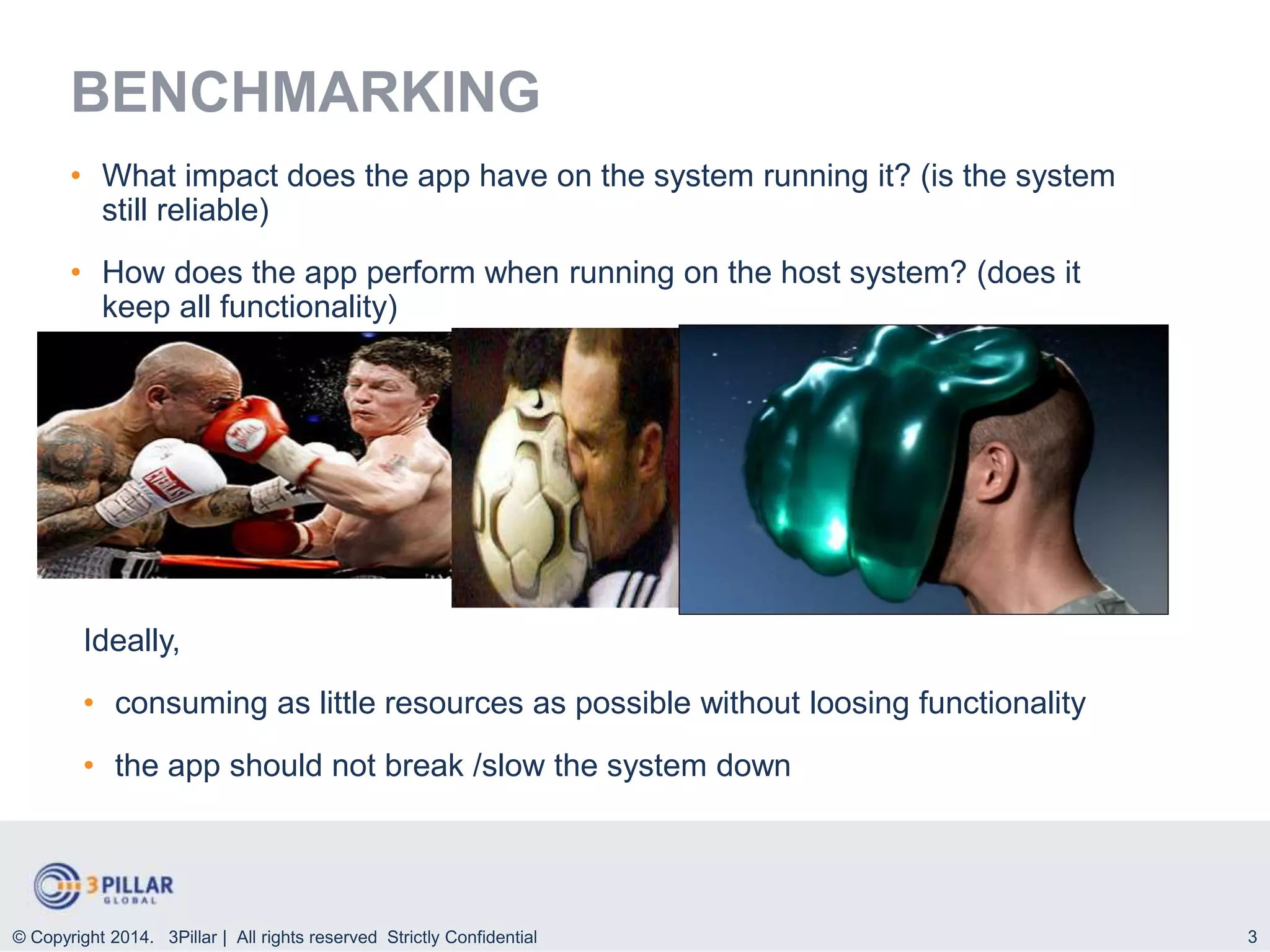 3
BENCHMARKING
• What impact does the app have on the system running it? (is the system
still reliable)
• How does the app perform when running on the host system? (does it
keep all functionality)
© Copyright 2014. 3Pillar | All rights reserved Strictly Confidential
Ideally,
• consuming as little resources as possible without loosing functionality
• the app should not break /slow the system down
 