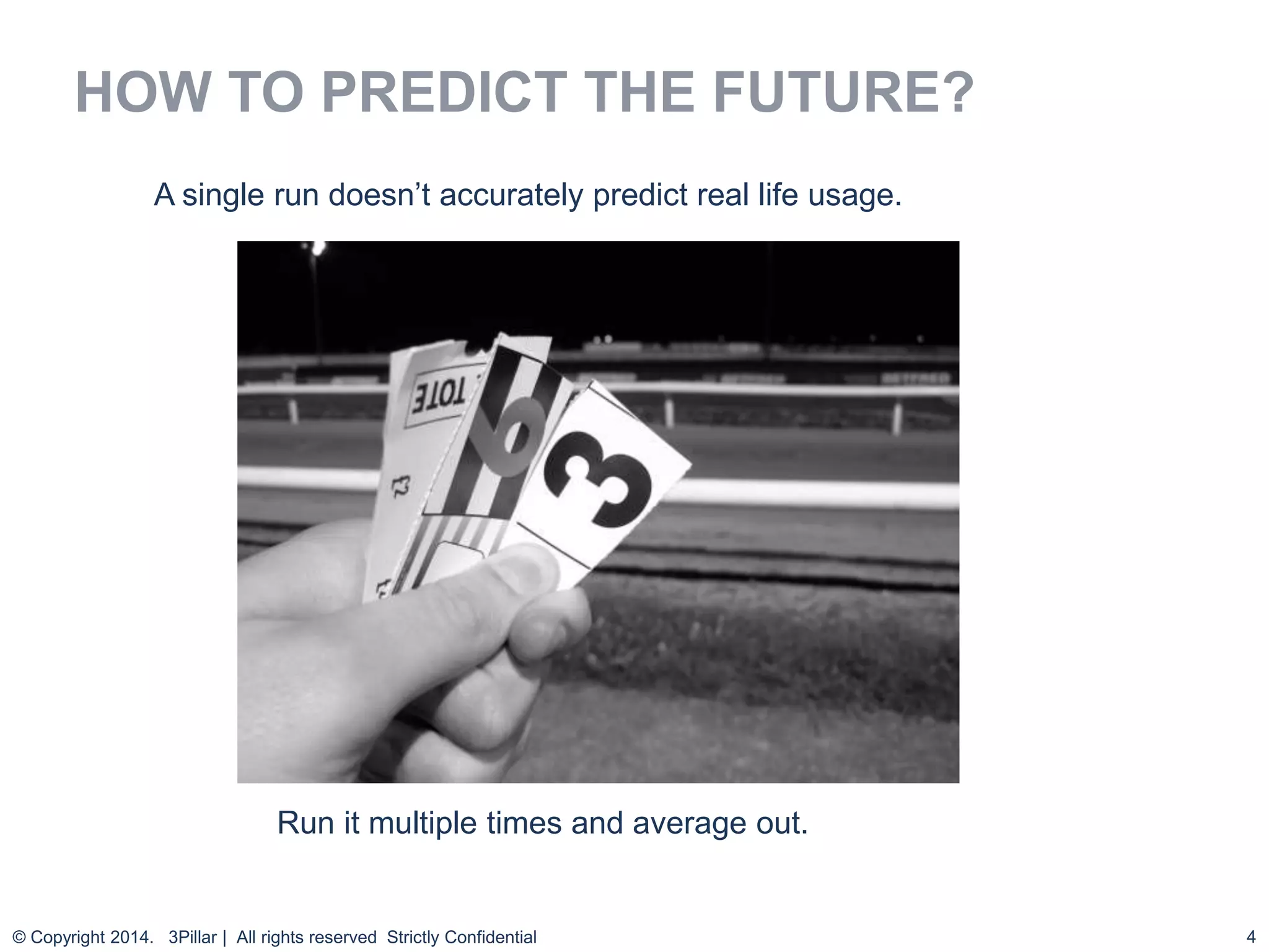 4
HOW TO PREDICT THE FUTURE?
© Copyright 2014. 3Pillar | All rights reserved Strictly Confidential
Run it multiple times and average out.
A single run doesn’t accurately predict real life usage.
 
