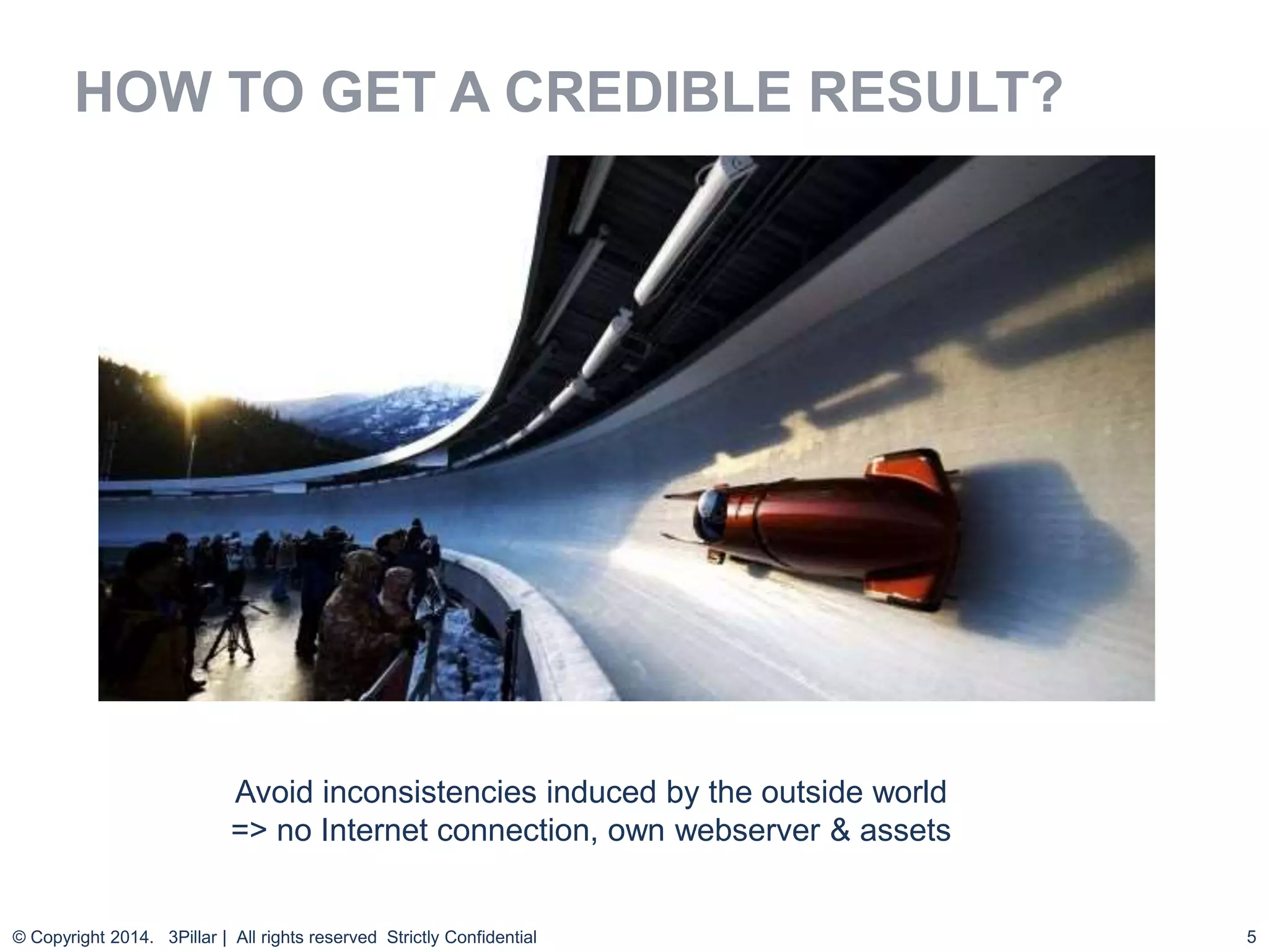 5
HOW TO GET A CREDIBLE RESULT?
© Copyright 2014. 3Pillar | All rights reserved Strictly Confidential
Avoid inconsistencies induced by the outside world
=> no Internet connection, own webserver & assets
 