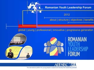 Romanian Youth Leadership Forum

                                                                                2012
                                             about | structure | objectives | benefits


global | young | professional | innovative | progressive generation




                  The international platform for young people to explore and develop their leadership potential
 