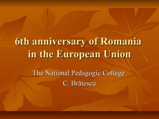 6th anniversary of Romania6th anniversary of Romania
in the European Unionin the European Union
The National Pedagogic CollegeThe National Pedagogic College
C. BrătescuC. Brătescu
 