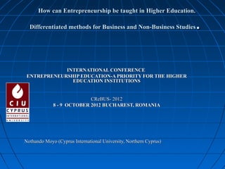 How can Entrepreneurship be taught in Higher Education.

  Differentiated methods for Business and Non-Business Studies     .

             INTERNATIONAL CONFERENCE
 ENTREPRENEURSHIP EDUCATION-A PRIORITY FOR THE HIGHER
               EDUCATION INSTITUTIONS


                           CReBUS- 2012
             8 - 9 OCTOBER 2012 BUCHAREST, ROMANIA




Nothando Moyo (Cyprus International University, Northern Cyprus)
 