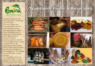 Air-dried, smoked or salt-
dried, the meat is conserved
over the winter.
The milk products are
prepared in wood and the
solid products stamped.
The vegetables are either
fresh from greenhouse or
preserved in salted spring
water. Stove drying is
common for fruits.
Cooking is done in cast-iron,
cooper or clay pottery, always
on wood fire. The grill
charcoals are home made.
Wines, home made brandies
and bier will complete the
finest experience. The truffles
are the little extra. Locally
supplied.
The Romanian spices are
stone grain milled. The hot
peppers, sour cream, garlic
and onion are never missing.
 