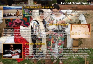 Local Traditions
                                 THE TORN OF THE SHEEPS

                                 Before the winter comes, when the shepherd come down from the mountains and dispatch
                                 their sheeps to the owners. This becomes a fest and will be celebrated with traditional
                                 shepherd foods. All the community participates.




                                                                     WETHER FORCAST

On the night of the new year, people must know how the weather will be. If you will be hit by
 drought or floods will awaita year with abundant rainfall - that may be determined using the
 so-called onion calendar. Take 12 onion (or nut shells in some areas), give each a name after
the months of the year, put on a layer of corn flour, in a dark place near the fireplace or window
 and sprinkle a pinch of salt layer inside. Next morning you find out how the New Year will be,
month by months, after the amount of moisture in each onion shell.



                                 FUTURE HUSBAND

                                 In the New Years Eve, in the dark, the young girls are counting a determined number of steps
                                 (they choose a number) from the garden fencing, and put there a sign. In the morning they read
                                 the description of the future husband after the consistence of the footprint. Thick ice means very
                                 rich husband. The deepest trace is proportional to a very handsome guy. The next evening –
                                 Saint Sylvester- they gather the waste in the room with the hands on the back, put the garbage
                                 on the shovel and broom in the middle of the yard and then step on it. By the bark of the first
                                 dogs they find out in which direction they will go after marriage.
 