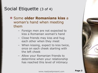 Social Etiquette  (3 of 4) Some  older Romanians kiss  a woman's hand when meeting them Foreign men are not expected to kiss a Romanian woman's hand  Close friends may kiss and hug each other when they meet  When kissing, expect to kiss twice, once on each cheek starting with the left cheek  Allow your Romanian friends to determine when your relationship has reached this level of intimacy www.readysetpresent.com Page  