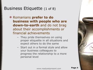 Business Etiquette  (1 of 8)  Romanians  prefer to do business with people who are down-to-earth  and do not brag about their accomplishments or financial achievements They pride themselves on using proper etiquette in all situations and expect others to do the same Start out in a formal style and allow your business colleagues to progress the relationship to a more personal level www.readysetpresent.com Page  