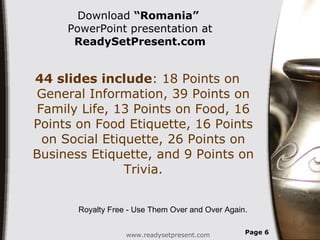 Download  “Romania”   PowerPoint presentation at  ReadySetPresent.com 44 slides include : 18 Points on General Information, 39 Points on Family Life, 13 Points on Food, 16 Points on Food Etiquette, 16 Points on Social Etiquette, 26 Points on Business Etiquette, and 9 Points on Trivia. www.readysetpresent.com Page  Royalty Free - Use Them Over and Over Again. 