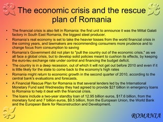 The economic crisis and the rescue plan of Romania The financial crisis is also felt in Romania: the first unit to announce it was the Mittal Galati factory in South East Romania, the biggest steel producer.  Romania’s real economy is set to take the heavier losses from the world financial crisis in the coming years, and lawmakers are recommending consumers more prudence and to change focus from consumption to saving   Romania’s Government did not plan to "pull the country out of the economic crisis," as we all face a global crisis, but to develop solid policies meant to cushion its effects, by keeping the euro-leu exchange rate under control and financing the budget deficit. The country is in a deep recession, out of which it will not get out before 2010 and even if it is little likely for the state to come back to the economy's high rates Romania might return to economic growth in the second quarter of 2010, according to the central bank's evaluations and forecasts. A Financial Rescue Plan for Romania is that several lenders led by the International Monetary Fund said Wednesday they had agreed to provide $27 billion in emergency loans to Romania to help it deal with the financial crisis. The loans include a two-year standby loan of 12.95 billion euros, $17.6 billion, from the monetary fund and 7 billion euros, $9.5 billion, from the European Union, the World Bank and the European Bank for Reconstruction and Development.  