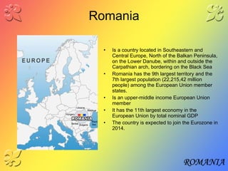 Romania Is a country located in Southeastern and Central Europe, North of the Balkan Peninsula, on the Lower Danube, within and outside the Carpathian arch, bordering on the Black Sea Romania has the 9th largest territory and the 7th largest population (22,215,42 million people) among the European Union member states. Is an upper-middle income European Union member  It has the 11th largest economy in the European Union by total nominal GDP  The country is expected to join the Eurozone in 2014. 