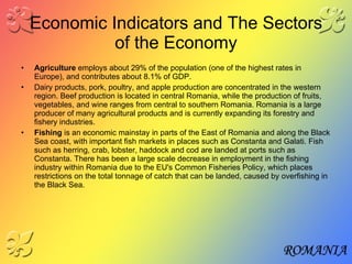 Economic Indicators and The Sectors of the Economy Agriculture  employs about 29% of the population (one of the highest rates in Europe), and contributes about 8.1% of GDP.   Dairy products, pork, poultry, and apple production are concentrated in the western region. Beef production is located in central Romania, while the production of fruits, vegetables, and wine ranges from central to southern Romania. Romania is a large producer of many agricultural products and is currently expanding its forestry and fishery industries. Fishing  is an economic mainstay in parts of the East of Romania and along the Black Sea coast, with important fish markets in places such as Constanta and Galati. Fish such as herring, crab, lobster, haddock and cod are landed at ports such as Constanta. There has been a large scale decrease in employment in the fishing industry within Romania due to the EU's Common Fisheries Policy, which places restrictions on the total tonnage of catch that can be landed, caused by overfishing in the Black Sea.   