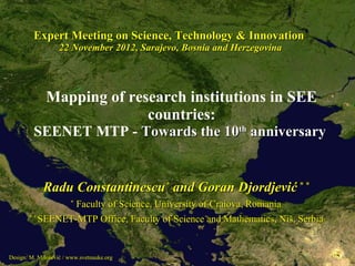 Expert Meeting on Science, Technology & Innovation
                   22 November 2012, Sarajevo, Bosnia and Herzegovina




              Mapping of research institutions in SEE
                                .
                            countries:
         SEENET MTP - Towards the 10th anniversary


             Radu Constantinescu* and Goran Djordjević * *
                 Faculty of Science, University of Craiova, Romania
                       *

       **
          SEENET-MTP Office, Faculty of Science and Mathematics, Niš, Serbia


Design: M. Milošević / www.svetnauke.org
 