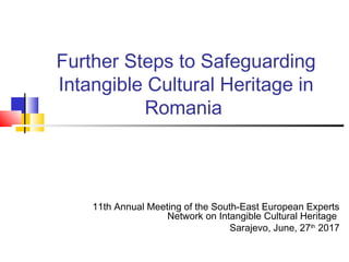 Further Steps to Safeguarding
Intangible Cultural Heritage in
Romania
11th Annual Meeting of the South-East European Experts
Network on Intangible Cultural Heritage
Sarajevo, June, 27th
2017
 