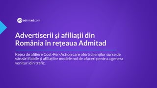 Advertiserii și afiliații din
România în rețeaua Admitad
Rețea de afiliere Cost-Per-Action care oferă clienților surse de
vânzări fiabile și afiliaților modele noi de afaceri pentru a genera
venituri din trafic.
 