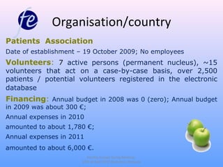 Organisation/country
Patients Association
Date of establishment – 19 October 2009; No employees
Volunteers: 7 active persons (permanent nucleus), ~15
volunteers that act on a case-by-case basis, over 2,500
patients / potential volunteers registered in the electronic
database
Financing: Annual budget in 2008 was 0 (zero); Annual budget
in 2009 was about 300 €;
Annual expenses in 2010
amounted to about 1,780 €;
Annual expenses in 2011
amounted to about 6,000 €.
                         Fertility Europe Spring Meeting,
                      13th of April 2012 Bucharest, Romania
 