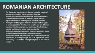 ROMANIAN ARCHITECTURE
• The Romanian architecture is diverse, including medieval
architecture, modern era architecture, interwar
architecture, communist architecture, and contemporary
21st century architecture. In Romania, there are also
regional differences with regard to architectural styles.
• During the middle ages in Romania there were two types
of construction that developed in parallel and are different
in points of both materials and technique. The first is the
popular architecture, whose most spectacular
achievements were the wooden churches, especially those
in the villages of Maramureş, Banat and Apuseni
Mountains, where the tradition is still carried out today. In
Maramureş, in Surdeşti village, the 54 m high church tower
built during 1721–1724 is among the highest of this kind in
Europe.
 