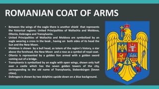 • Between the wings of the eagle there is another shield that represents
the historical regions: United Principalities of Wallachia and Moldova,
Oltenia, Dobrogea and Transylvania.
• United Principalities of Wallachia and Moldova are symbolized by an
eagle wearing a cross in the beak , having on both sides of its head the
Sun and the New Moon.
• Moldova is shown by a bull head, as totem of the region's history, a star
above the forehead, the New Moon and a rose as a symbol of royal coat.
• Oltenia is represented by a golden lion armed with a golden sword
coming out of a bridge.
• Transylvania is symbolized by an eagle with open wings, shown only half
over a castle which has the seven golden towers of the city,
corresponding to the old name of Transylvania, Siebenbürgen (Seven
cities).
• Dobrogea is shown by two dolphins upside down on a blue background.
ROMANIAN COAT OF ARMS
 