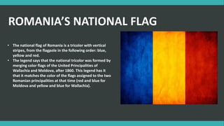 • The national flag of Romania is a tricolor with vertical
stripes, from the flagpole in the following order: blue,
yellow and red.
• The legend says that the national tricolor was formed by
merging color flags of the United Principalities of
Wallachia and Moldova, after 1860. This legend has it
that it matches the color of the flags assigned to the two
Romanian principalities at that time (red and blue for
Moldova and yellow and blue for Wallachia).
ROMANIA’S NATIONAL FLAG
 