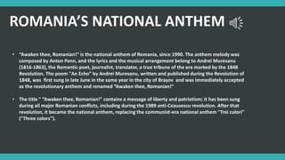 ROMANIA’S NATIONAL ANTHEM
• “Awaken thee, Romanian!" is the national anthem of Romania, since 1990. The anthem melody was
composed by Anton Pann, and the lyrics and the musical arrangement belong to Andrei Muresanu
(1816-1863), the Romantic poet, journalist, translator, a true tribune of the era marked by the 1848
Revolution. The poem "An Echo” by Andrei Muresanu, written and published during the Revolution of
1848, was first sung in late June in the same year in the city of Brașov and was immediately accepted
as the revolutionary anthem and renamed “Awaken thee, Romanian!"
• The title " “Awaken thee, Romanian!" contains a message of liberty and patriotism; it has been sung
during all major Romanian conflicts, including during the 1989 anti-Ceausescu revolution. After that
revolution, it became the national anthem, replacing the communist-era national anthem "Trei culori"
("Three colors").
 