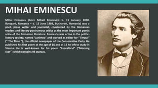 MIHAI EMINESCU
Mihai Eminescu (born Mihail Eminovici; b. 15 January 1850,
Botoșani, Romania – d. 15 June 1889, Bucharest, Romania) was a
poet, prose writer and journalist, considered by the Romanian
readers and literary posthumous critics as the most important poetic
voice of the Romanian literature. Eminescu was active in the politic-
literary society, named “Junimea” and worked as editor for “Timpul”
(“ The Time ”), the official newspaper of the Conservative Party. He
published his first poem at the age of 16 and at 19 he left to study in
Vienna. He is well-known for his poem “Luceafărul” (“Morning
Star”) which contains 98 stanzas.
 