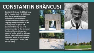 CONSTANTIN BRÂNCUȘI
• Constantin Brâncuși (b. 19 February
1876, Hobița, Gorj — d. 16 March
1957, Paris) was a Romanian
sculptor with overwhelming
contribution in the renew of the
language and plastic vision in the
contemporary sculpture art.
• Constantin Brâncuși is a post
mortem member of the Romanian
Academy. His most important
pieces of art for which he is known
for are: Poarta Sărutului, Coloana
Infinitului, Masa Tăcerii (The Kiss
Doors, The Infinite Column, The
Silence Table).
 