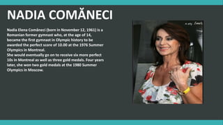 NADIA COMĂNECI
Nadia Elena Comăneci (born in November 12, 1961) is a
Romanian former gymnast who, at the age of 14,
became the first gymnast in Olympic history to be
awarded the perfect score of 10.00 at the 1976 Summer
Olympics in Montreal.
She would eventually go on to receive six more perfect
10s in Montreal as well as three gold medals. Four years
later, she won two gold medals at the 1980 Summer
Olympics in Moscow.
 