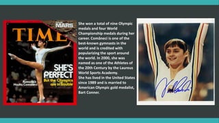 She won a total of nine Olympic
medals and four World
Championship medals during her
career. Comăneci is one of the
best-known gymnasts in the
world and is credited with
popularizing the sport around
the world. In 2000, she was
named as one of the Athletes of
the 20th Century by the Laureus
World Sports Academy.
She has lived in the United States
since 1989 and is married to
American Olympic gold medalist,
Bart Conner.
 