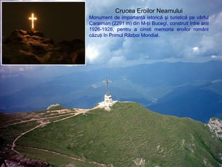Crucea Eroilor Neamului
Monument de importanţă istorică şi turistică pe vârful
Caraiman (2291 m) din M-ţii Bucegi, construit între anii
1926-1928, pentru a cinsti memoria eroilor români
căzuţi în Primul Război Mondial.
 