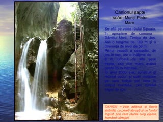 Se află pe valea râului Sipoaia,
în apropiere de comuna
Dâmbu Morii, Timişu de Jos.
Are o lungime de 160 m şi o
diferenţă de nivel de 58 m.
Prima treaptă a cascadei, de
jos în sus, are o înălţime de
8 m, urmată de alte şase
trepte, cea mai mare având
peste 35 m înălţime.
În anul 2000 s-au construit şi
montat poduri şi scări metalice
pe care turiştii pot intra în
corpul muntelui, prin tunelul
săpat de ape.
Canionul şapte
scări, Munţii Piatra
Mare
CANION = Vale adâncă şi foarte
strâmtă, cu pereţi abrupţi şi cu fundul
îngust, prin care râurile curg vijelios,
formând vârtejuri.
 