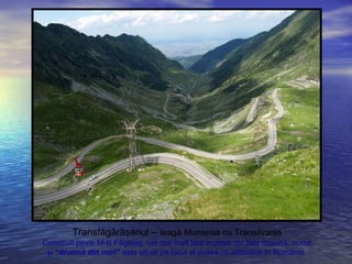 Transfăgărăşanul – leagă Muntenia cu Transilvania
Construit peste M-ţii Făgăraş, cel mai înalt lanţ muntos din ţara noastră, numit
şi “drumul din nori” este situat pe locul al doilea ca altitudine în România.
 