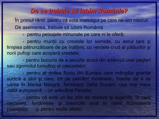 De ce trebuie sDe ce trebuie săă iubim Romiubim Romââniania??
În primul rând, pentru că este meleagul pe care ne-am născut.
De asemenea, trebuie să iubim România
- pentru peisajele minunate pe care ni le oferă;
- pentru munţii cu crestele lor semeţe, cu aerul tare şi
liniştea pătrunzătoare de pe înălţimi, cu verdele crud al pădurilor şi
norii pufoşi care acoperă crestele;
- pentru bucuria de a asculta ecoul din adâncul unei peşteri
sau zgomotul tumultos al cascadelor;
- pentru al doilea fluviu din Europa care mângâie graniţa
sudică a ţării şi care, tot pe pământ românesc, înainte de a se
vărsa în Marea Neagră, formează Delta Dunării, cea mai mare
deltă europeană - un adevărat Paradis;
- pentru că este un loc plin de mistere şi legende, în care
castelele, fortăreţele şi bisericile scot în relief frumuseţea
peisajelor, ... şi pentru multe altele!
 