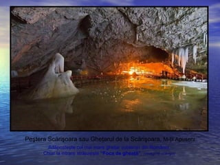 Peştera Scărişoara sau Gheţarul de la Scărişoara, M-ţii Apuseni
Adăposteşte cel mai mare gheţar subteran din România.
Chiar la intrare străjuieşte “Foca de gheaţă”. (imagine stânga)
 