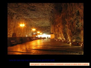 Salina Praid, jud. Harghita – M-ţii Gurghiului
(una din cele mai mari mine de sare gemă din ţară)
sare gemă = sare de bucătărie cristalizată, extrasă ca atare dintr-o salină
 