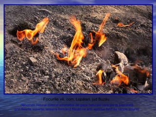 Focurile vii, com. Lopătari, jud Buzău
(fenomen natural datorat emanaţiei de gaze naturale care ies la suprafaţă
prin fisurile scoarţei terestre formând flăcări ce ard, aprinse fiind de razele solare)
 
