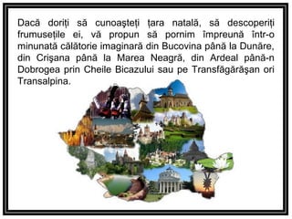 Dacă doriţi să cunoaşteţi ţara natală, să descoperiţi
frumuseţile ei, vă propun să pornim împreună într-o
minunată călătorie imaginară din Bucovina până la Dunăre,
din Crişana până la Marea Neagră, din Ardeal până-n
Dobrogea prin Cheile Bicazului sau pe Transfăgărăşan ori
Transalpina.
 
