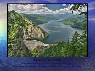 Barajul şi Lacul Vidraru
Lacul Vidraru este un lac de acumulare pe râul Argeş.
Drumul care trece pe barajul Vidraru este spectaculosul Transfăgărăşan.
 