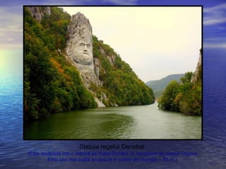 Statuia regelui Decebal
(Este sculptată într-o stâncă pe malul Dunării, în apropiere de oraşul Orşova.
Este cea mai înaltă sculptură în piatră din Europa – 55 m.)
 