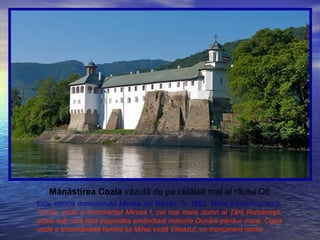 Mănăstirea Cozia văzută de pe celălalt mal al râului Olt
Este ctitoria domnitorului Mircea cel Bătrân. În 1882, Mihai Eminescu scria:
“Cozia, unde e îmormântat Mircea I, cel mai mare domn al Ţării Româneşti,
acela sub care ţara cuprindea amândouă malurile Dunării până-n mare, Cozia
unde e îmormântată familia lui Mihai vodă Viteazul, un monument istoric ...”
 