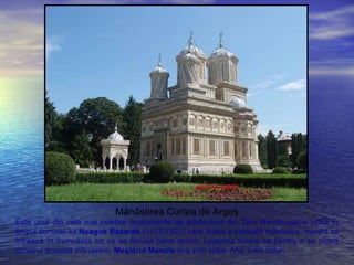 Mănăstirea Curtea de Argeş
Este unul din cele mai celebre monumente de arhitectură din Ţara Românească zidită în
timpul domniei lui Neagoe Basarab (1512-1521) care dorea o măreaţă mănăstire, menită să
întreacă în frumuseţe tot ce se făcuse până atunci. Legenda spune că pentru a se putea
construi această mănăstire, Meşterul Manole şi-a zidit soţia, Ana, între ziduri.
 