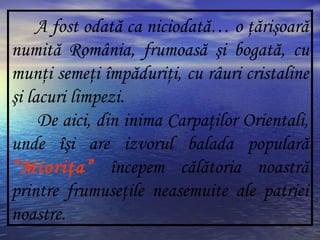 A fost odată ca niciodată… o ţărişoară
numită România, frumoasă şi bogată, cu
munţi semeţi împăduriţi, cu râuri cristaline
şi lacuri limpezi.
De aici, din inima Carpaţilor Orientali,
unde îşi are izvorul balada populară
“Mioriţa” începem călătoria noastră
printre frumuseţile neasemuite ale patriei
noastre.
 