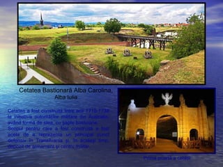 Cetatea Bastionară Alba Carolina,
Alba Iulia
Prima poartă a cetăţii
Cetatea a fost construită între anii 1715-1738
la iniţiativa autorităţilor militare din Australia,
având formă de stea, cu şapte bastioane.
Scopul pentru care a fost construită a fost
acela de a reprezenta un principal punct
defensiv în Transilvania şi, în acelaşi timp,
depozit de armament şi centru militar.
 