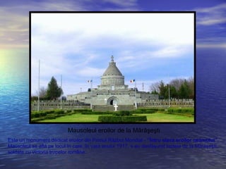 Mausoleul eroilor de la Mărăşeşti
Este un monument dedicat eroilor din Primul Război Mondial - “Întru slava eroilor neamului”.
Mausoleul se află pe locul în care, în vara anului 1917, s-au desfăşurat luptele de la Mărăşeşti,
soldate cu victoria trupelor române.
 