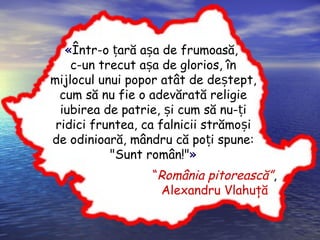 «Într-o ară a a de frumoasă,ț ș
c-un trecut a a de glorios, înș
mijlocul unui popor atât de de tepș t,
cum să nu fie o adevărată religie
iubirea de patrie, i cum să nu- iș ț
ridici fruntea, ca falnicii strămo iș
de odinioară, mândru că po i spune:ț
"Sunt român!"»
“România pitorească”,
Alexandru Vlahuţă
 