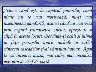 Atunci când eşti la capătul puterilor, când
nimic nu te mai motivează, nu-ţi mai
înseninează gândurile, atunci când nu mai vezi
prin negură frumuseţea zilelor, opreşte-te o
clipă în aceste locuri. Deschide-ţi ochii şi inima
în faţa peisajelor unice, închide în suflet
cântecul cascadelor şi-al vântului hoinar. Apoi
te vei întoarce acasă, mai calm, mai optimist,
mai plin de chef de viaţă.
 