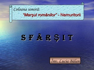 Coloana sonoră:
““MarMarşul românilor”şul românilor” - Nemuritorii- Nemuritorii
Înv. Lucia Bălan
S F Â R I TŞS F Â R I TŞ
 